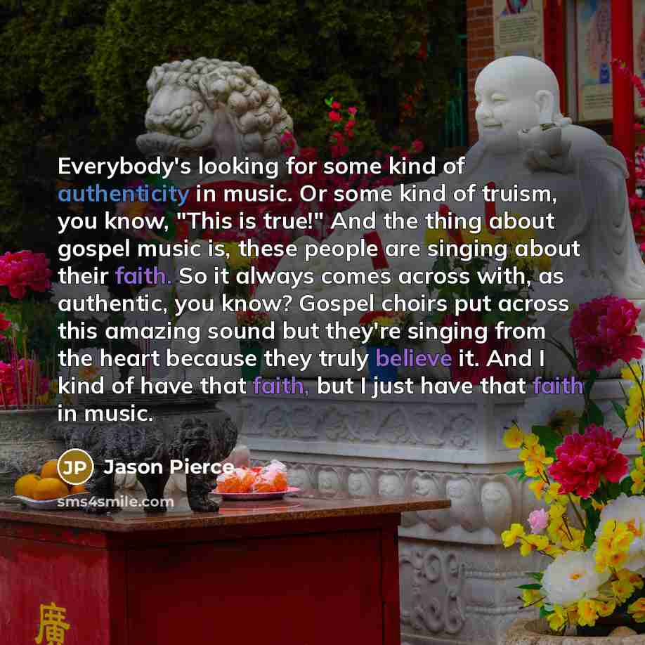 “Everybody's looking for some kind of authenticity in music. Or some kind of truism, you know, "This is true!" And the thing about gospel music is, these people are singing about their faith. So it always comes across with, as authentic, you know? Gospel choirs put across this amazing sound but…” quote by Jason Pierce