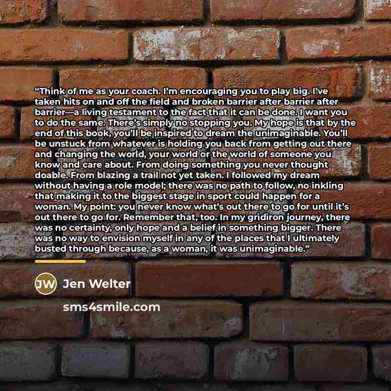 “Think of me as your coach. I’m encouraging you to play big. I’ve taken hits on and off the field and broken barrier after barrier after barrier—a living testament to the fact that it can be done. I want you to do the same. There’s simply no stopping you. My hope is that by the end of this book…” quote by Jen Welter