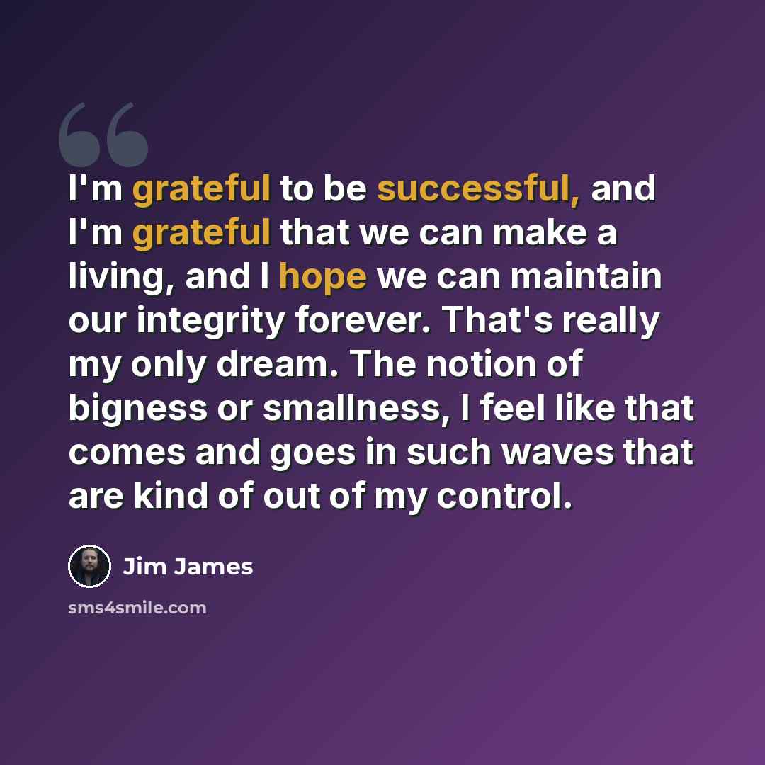 “I'm grateful to be successful, and I'm grateful that we can make a living, and I hope we can maintain our integrity forever. That's really my only dream. The notion of bigness or smallness, I feel like that comes and goes in such waves that are kind of out of my control.” quote by Jim James