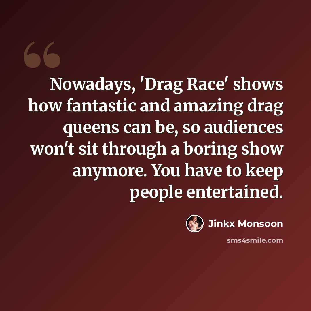 “Nowadays, 'Drag Race' shows how fantastic and amazing drag queens can be, so audiences won't sit through a boring show anymore. You have to keep people entertained.” quote by Jinkx Monsoon