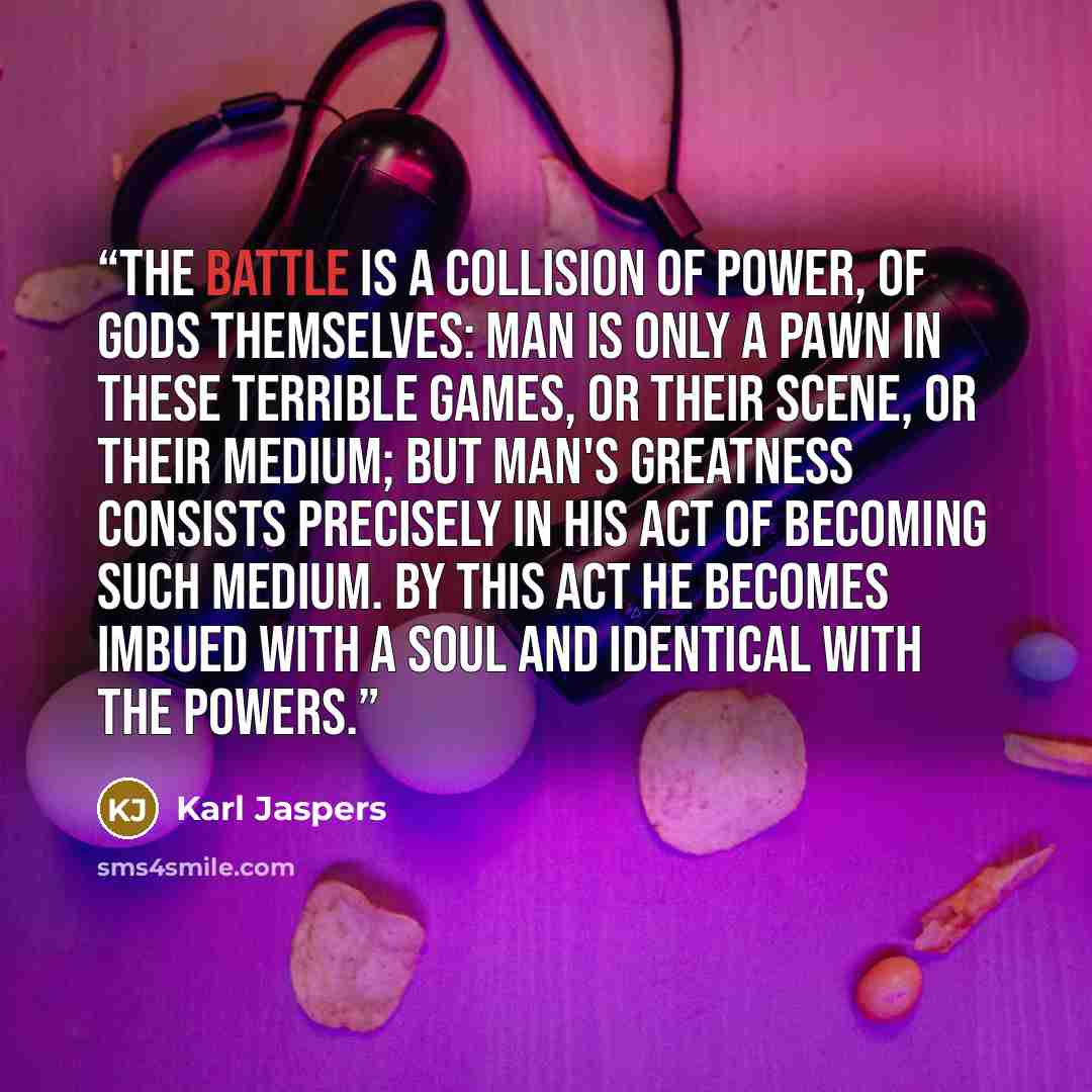 “The battle is a collision of power, of gods themselves: man is only a pawn in these terrible games, or their scene, or their medium; but man's greatness consists precisely in his act of becoming such medium. By this act he becomes imbued with a soul and identical with the powers.” quote by Karl Jaspers