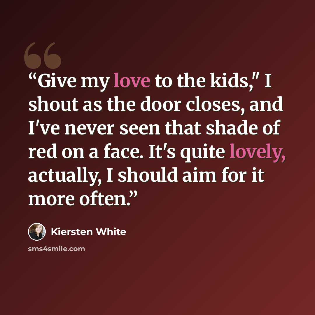 “Give my love to the kids," I shout as the door closes, and I've never seen that shade of red on a face. It's quite lovely, actually, I should aim for it more often.” quote by Kiersten White