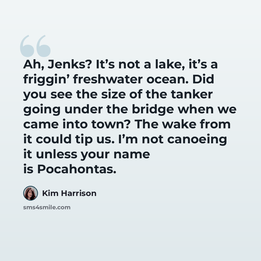 “Ah, Jenks? It’s not a lake, it’s a friggin’ freshwater ocean. Did you see the size of the tanker going under the bridge when we came into town? The wake from it could tip us. I’m not canoeing it unless your name is Pocahontas.” quote by Kim Harrison