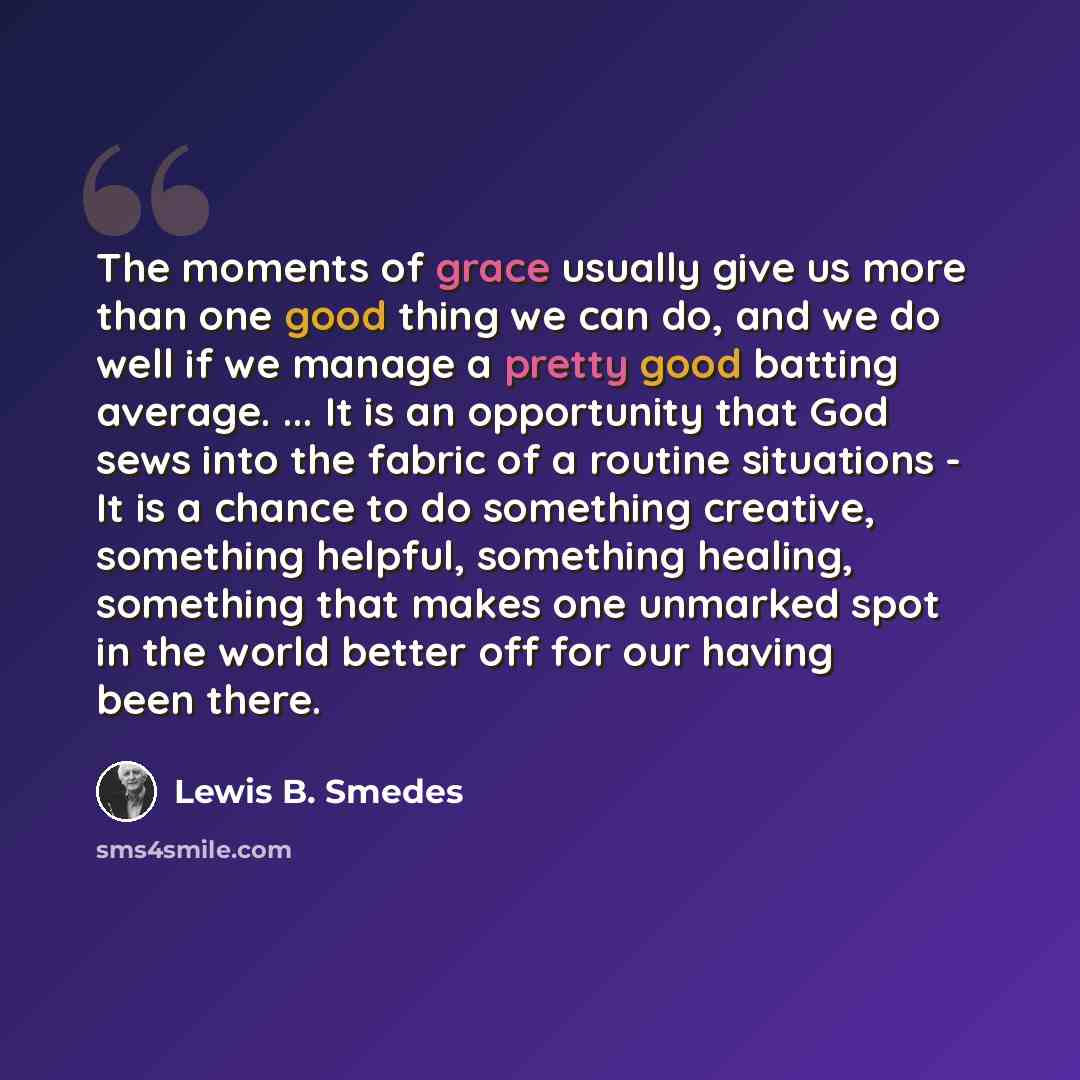 “The moments of grace usually give us more than one good thing we can do, and we do well if we manage a pretty good batting average. ... It is an opportunity that God sews into the fabric of a routine situations - It is a chance to do something creative, something helpful, something healing…” quote by Lewis B. Smedes