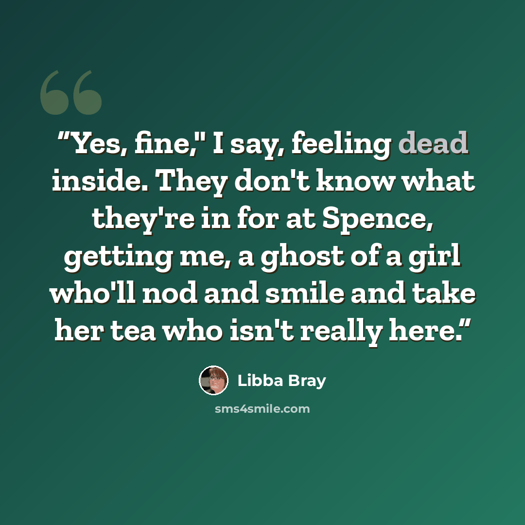“Yes, fine," I say, feeling dead inside. They don't know what they're in for at Spence, getting me, a ghost of a girl who'll nod and smile and take her tea who isn't really here.” quote by Libba Bray