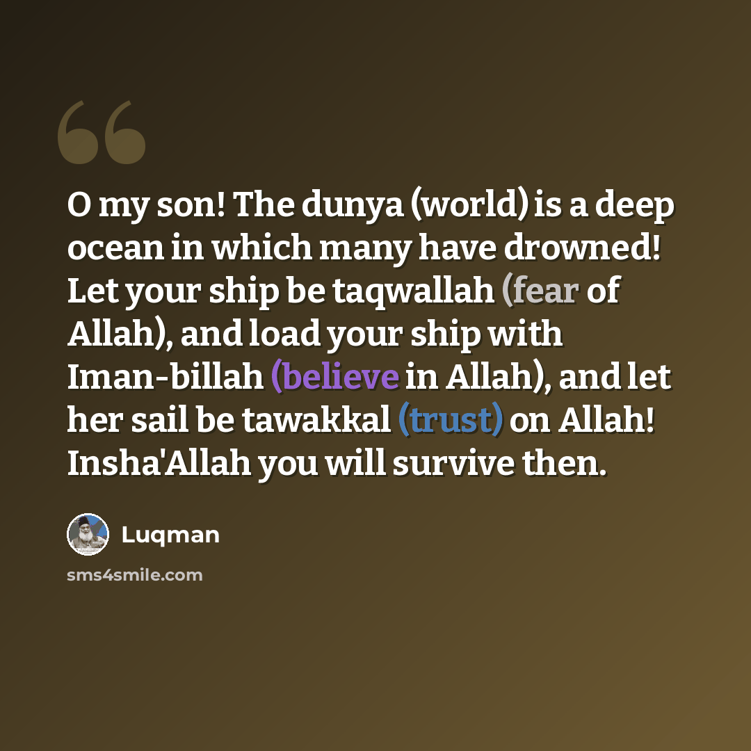 “O my son! The dunya (world) is a deep ocean in which many have drowned! Let your ship be taqwallah (fear of Allah), and load your ship with Iman-billah (believe in Allah), and let her sail be tawakkal (trust) on Allah! Insha'Allah you will survive then.” quote by Luqman
