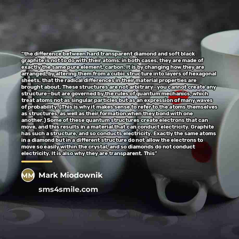 “the difference between hard transparent diamond and soft black graphite is not to do with their atoms: in both cases, they are made of exactly the same pure element, carbon. It is by changing how they are arranged, by altering them from a cubic structure into layers of hexagonal sheets, that the…” quote by Mark Miodownik