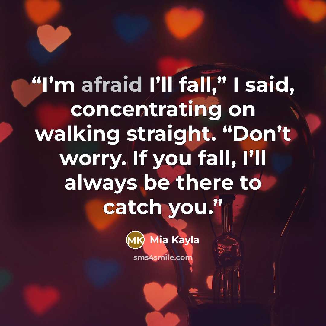 “I’m afraid I’ll fall,” I said, concentrating on walking straight. “Don’t worry. If you fall, I’ll always be there to catch you.” quote by Mia Kayla