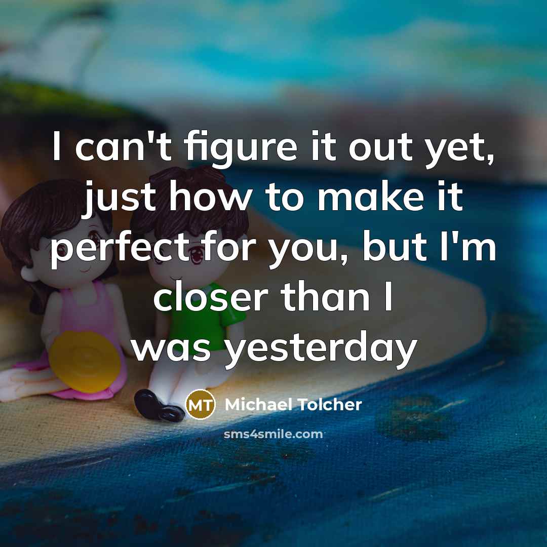 “I can't figure it out yet, just how to make it perfect for you, but I'm closer than I was yesterday” quote by Michael Tolcher