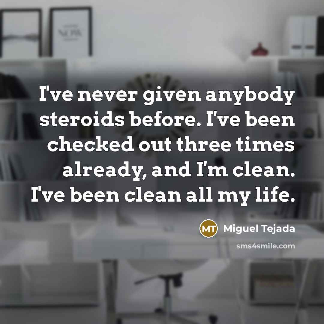 “I've never given anybody steroids before. I've been checked out three times already, and I'm clean. I've been clean all my life.” quote by Miguel Tejada