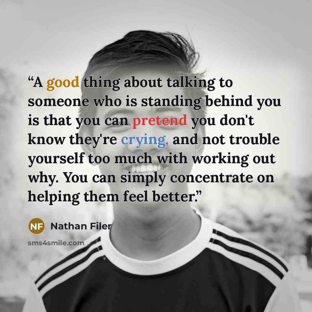 “A good thing about talking to someone who is standing behind you is that you can pretend you don't know they're crying, and not trouble yourself too much with working out why. You can simply concentrate on helping them feel better.” quote by Nathan Filer