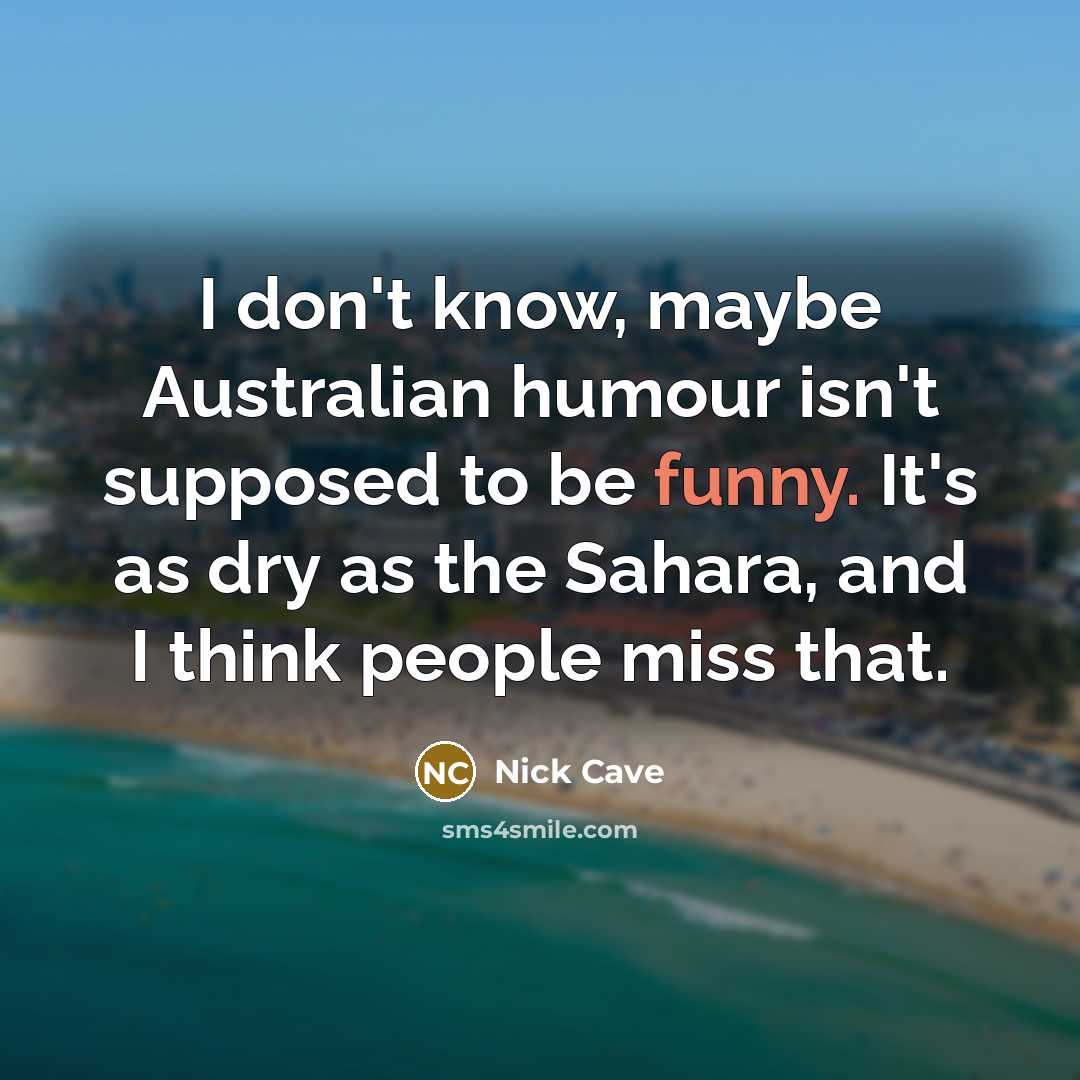 “I don't know, maybe Australian humour isn't supposed to be funny. It's as dry as the Sahara, and I think people miss that.” quote by Nick Cave