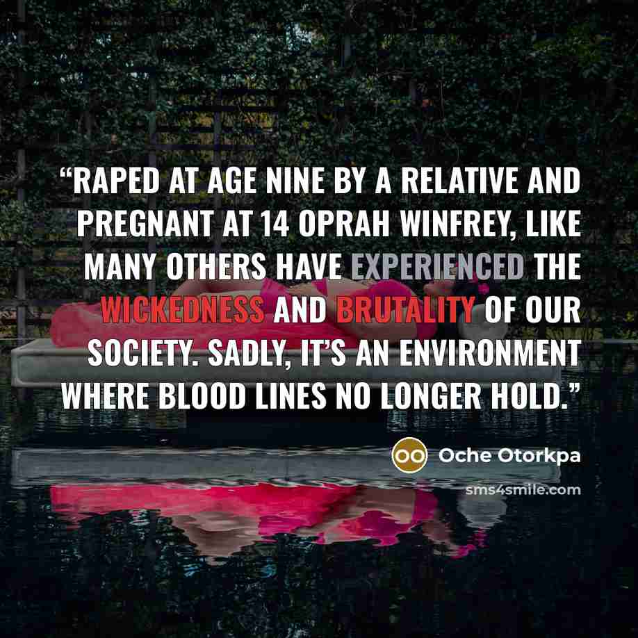 “Raped at age nine by a relative and pregnant at 14 Oprah Winfrey, like many others have experienced the wickedness and brutality of our society. Sadly, it’s an environment where blood lines no longer hold.” quote by Oche Otorkpa