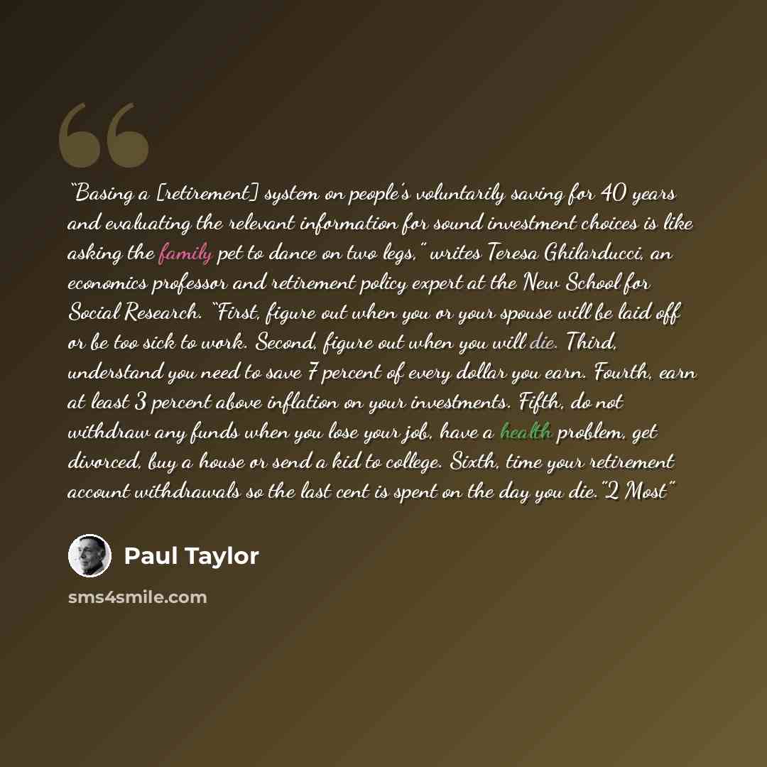 “Basing a [retirement] system on people’s voluntarily saving for 40 years and evaluating the relevant information for sound investment choices is like asking the family pet to dance on two legs,” writes Teresa Ghilarducci, an economics professor and retirement policy expert at the New School for…” quote by Paul Taylor
