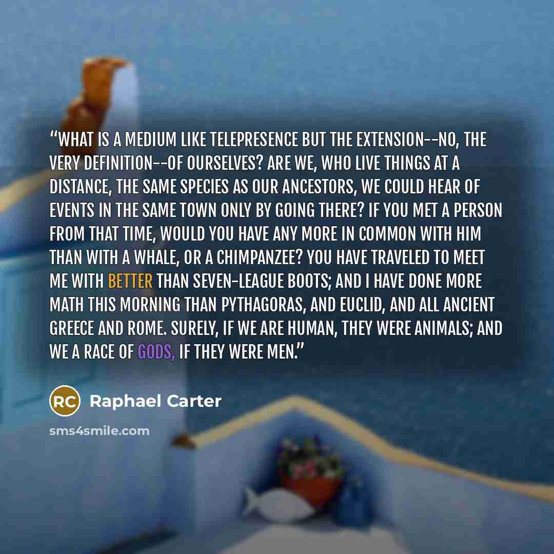 “What is a medium like telepresence but the extension--no, the very definition--of ourselves? Are we, who live things at a distance, the same species as our ancestors, we could hear of events in the same town only by going there? If you met a person from that time, would you have any more in common…” quote by Raphael Carter