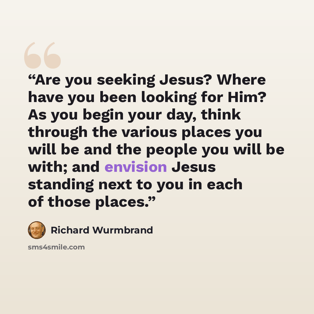 “Are you seeking Jesus? Where have you been looking for Him? As you begin your day, think through the various places you will be and the people you will be with; and envision Jesus standing next to you in each of those places.” quote by Richard Wurmbrand
