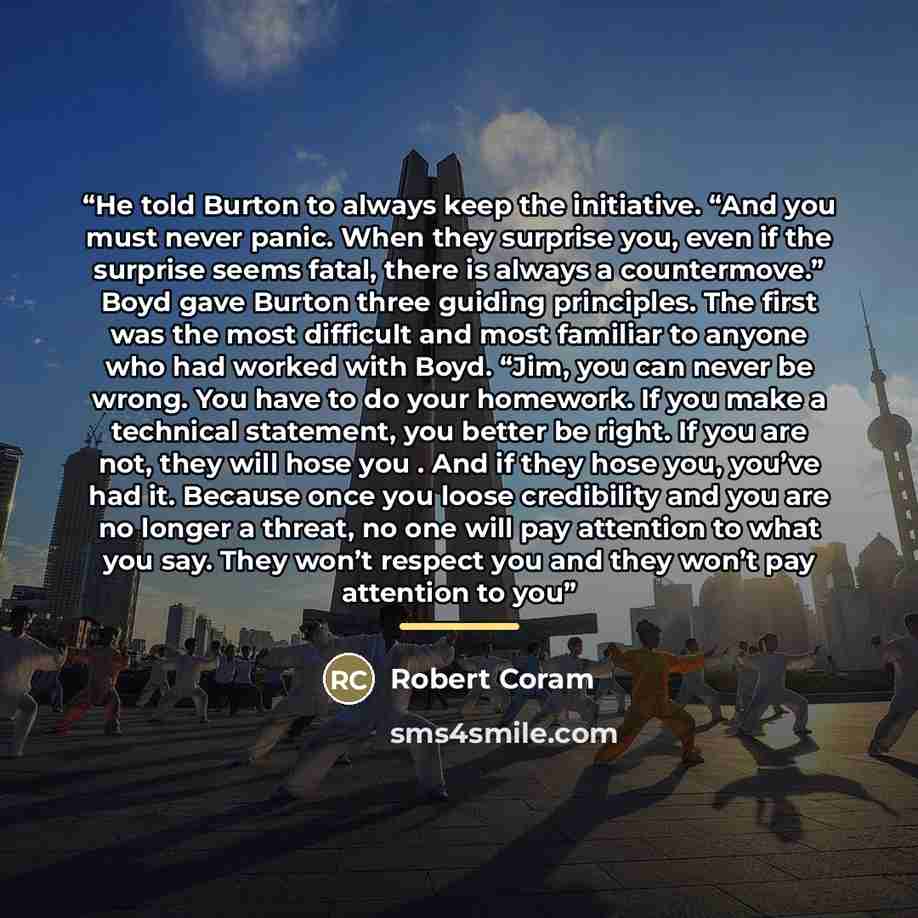 “He told Burton to always keep the initiative. “And you must never panic. When they surprise you, even if the surprise seems fatal, there is always a countermove.” Boyd gave Burton three guiding principles. The first was the most difficult and most familiar to anyone who had worked with Boyd. “Jim…” quote by Robert Coram
