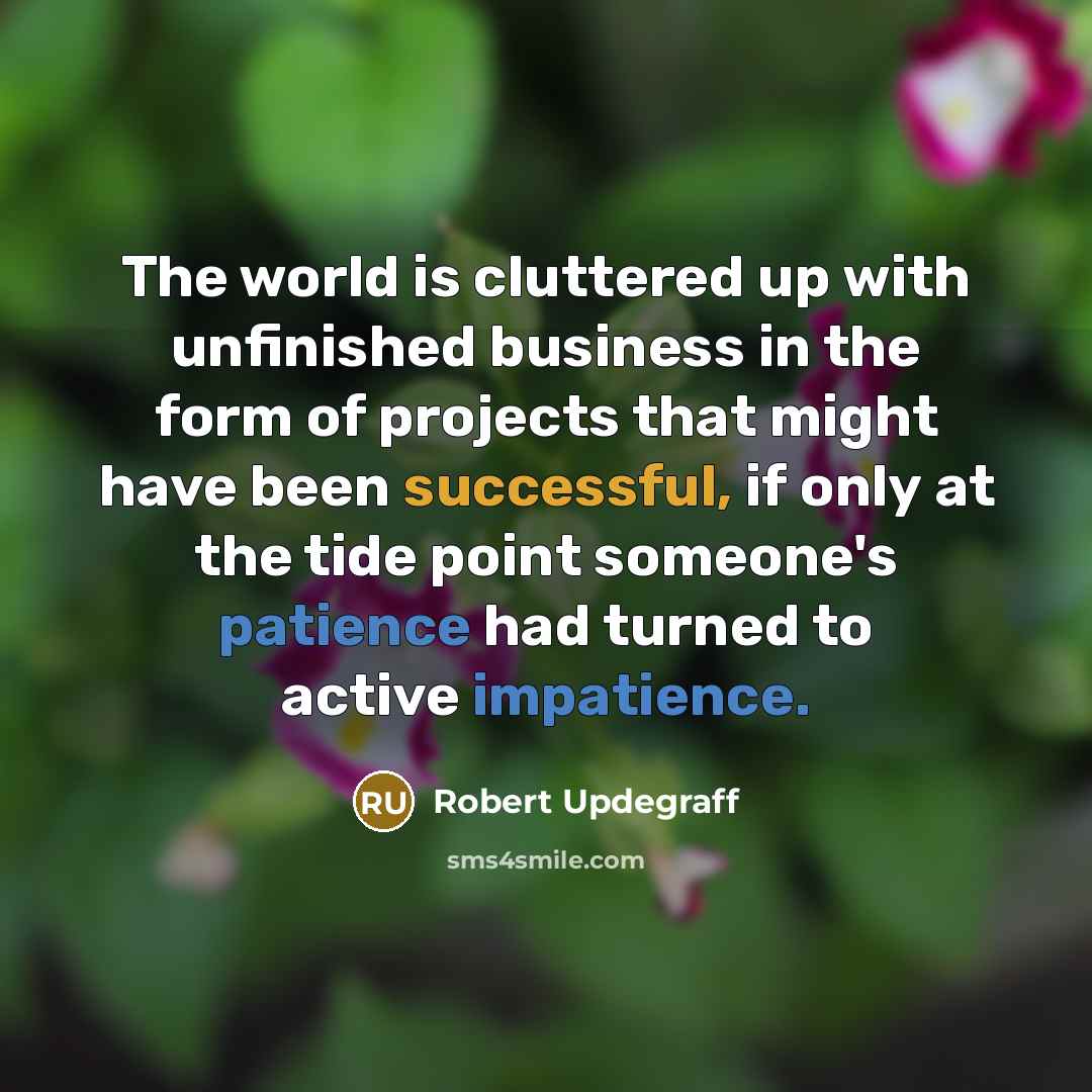 “The world is cluttered up with unfinished business in the form of projects that might have been successful, if only at the tide point someone's patience had turned to active impatience.” quote by Robert Updegraff