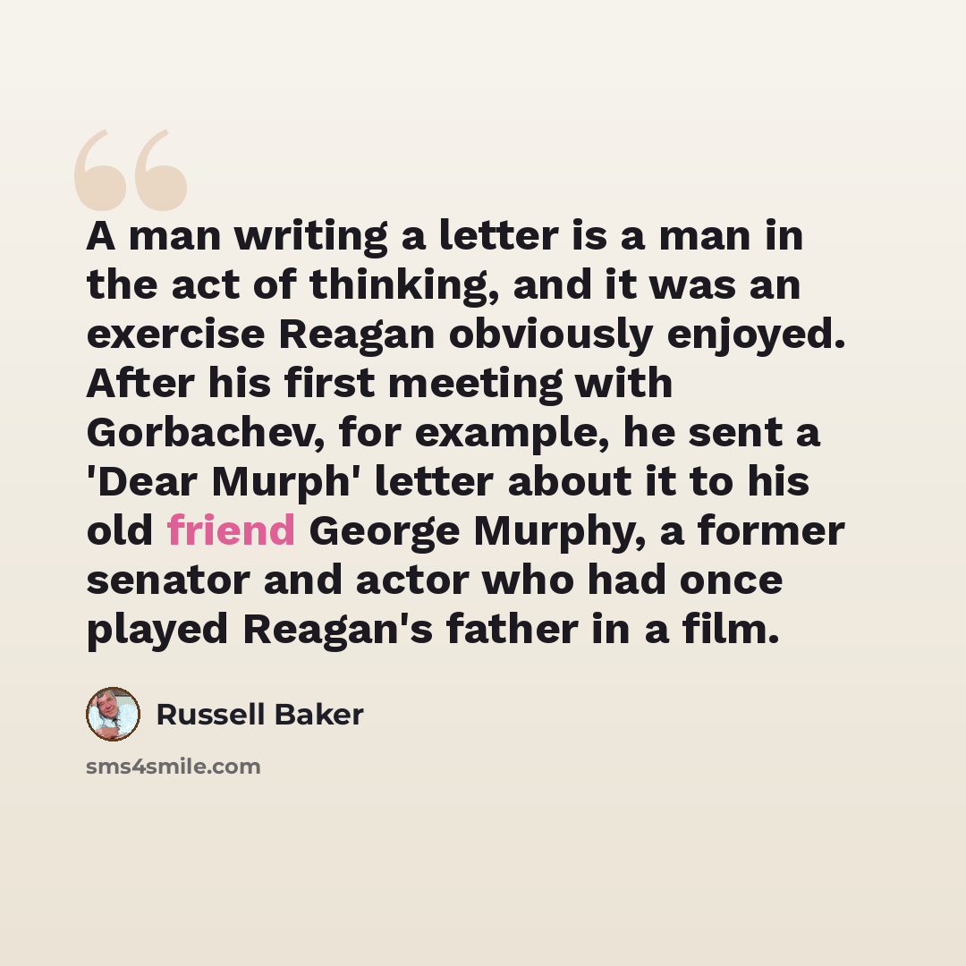 “A man writing a letter is a man in the act of thinking, and it was an exercise Reagan obviously enjoyed. After his first meeting with Gorbachev, for example, he sent a 'Dear Murph' letter about it to his old friend George Murphy, a former senator and actor who had once played Reagan's father in a…” quote by Russell Baker