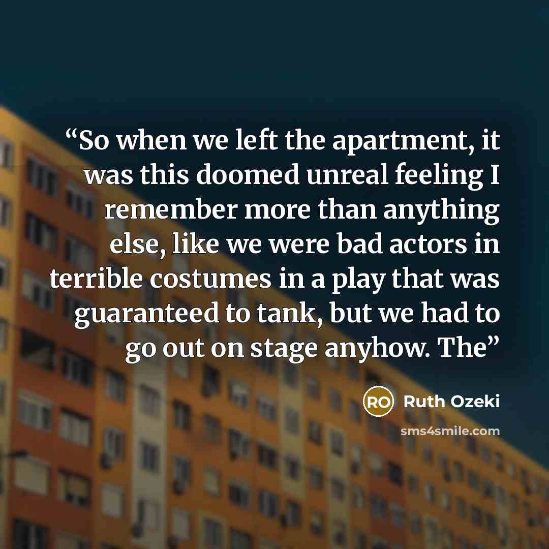 “So when we left the apartment, it was this doomed unreal feeling I remember more than anything else, like we were bad actors in terrible costumes in a play that was guaranteed to tank, but we had to go out on stage anyhow. The” quote by Ruth Ozeki