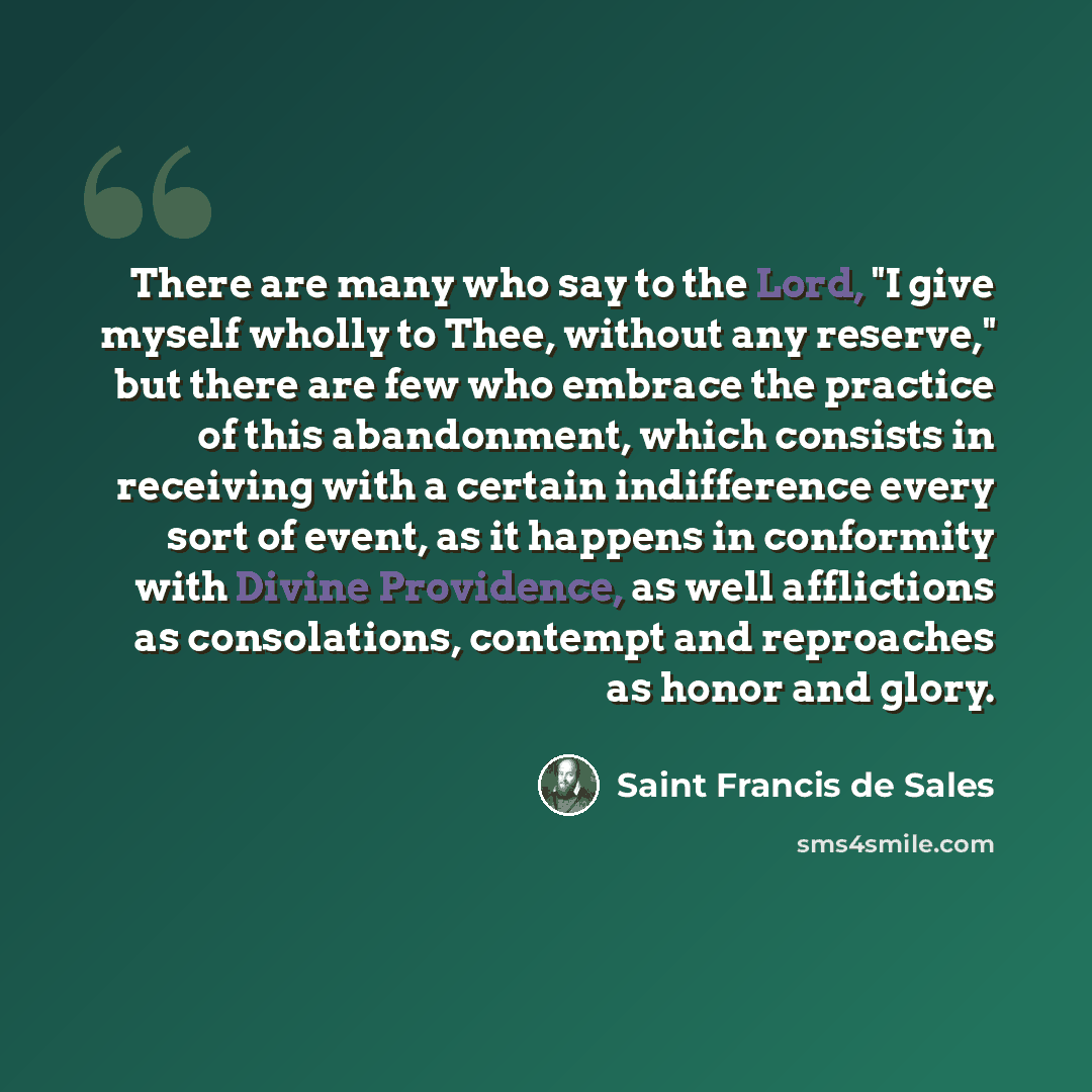 “There are many who say to the Lord, "I give myself wholly to Thee, without any reserve," but there are few who embrace the practice of this abandonment, which consists in receiving with a certain indifference every sort of event, as it happens in conformity with Divine Providence, as well…” quote by Saint Francis de Sales