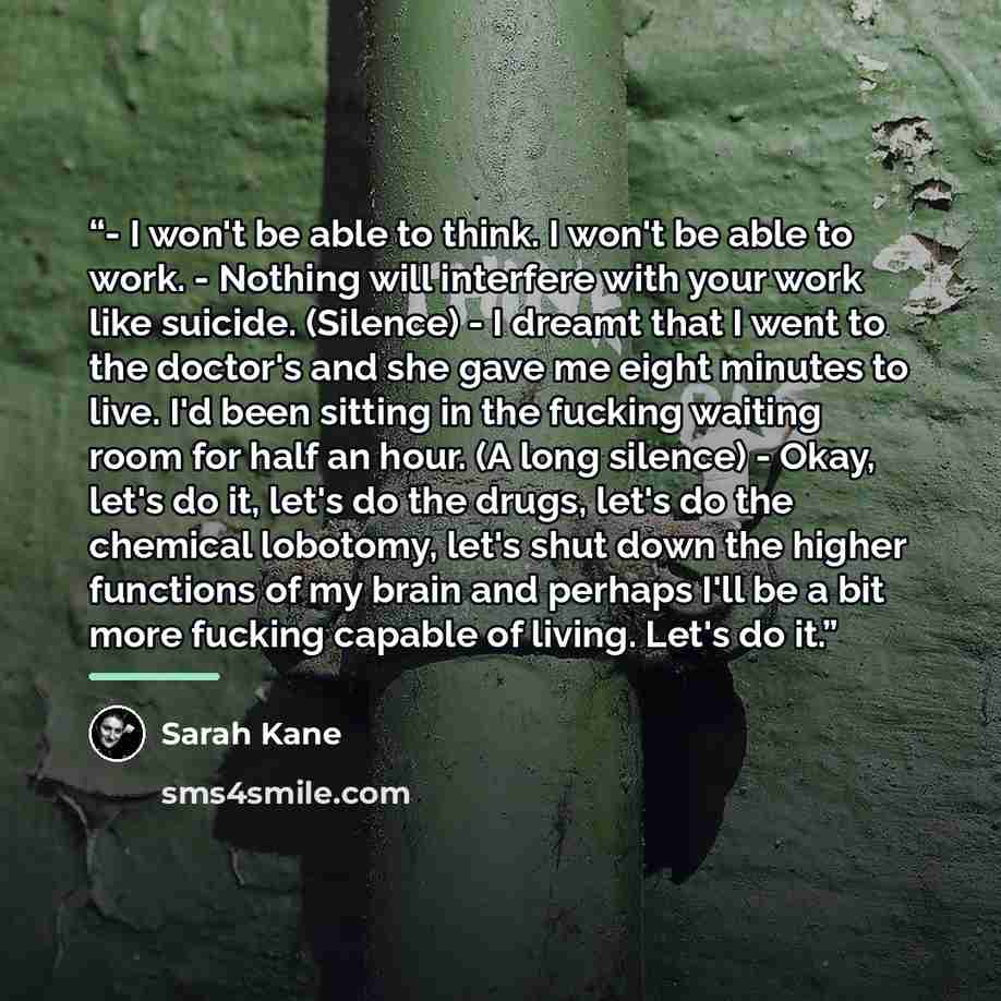 “﻿- I won't be able to think. I won't be able to work. - Nothing will interfere with your work like suicide. (Silence) - I dreamt that I went to the doctor's and she gave me eight minutes to live. I'd been sitting in the fucking waiting room for half an hour. (A long silence) - Okay, let's do it…” quote by Sarah Kane