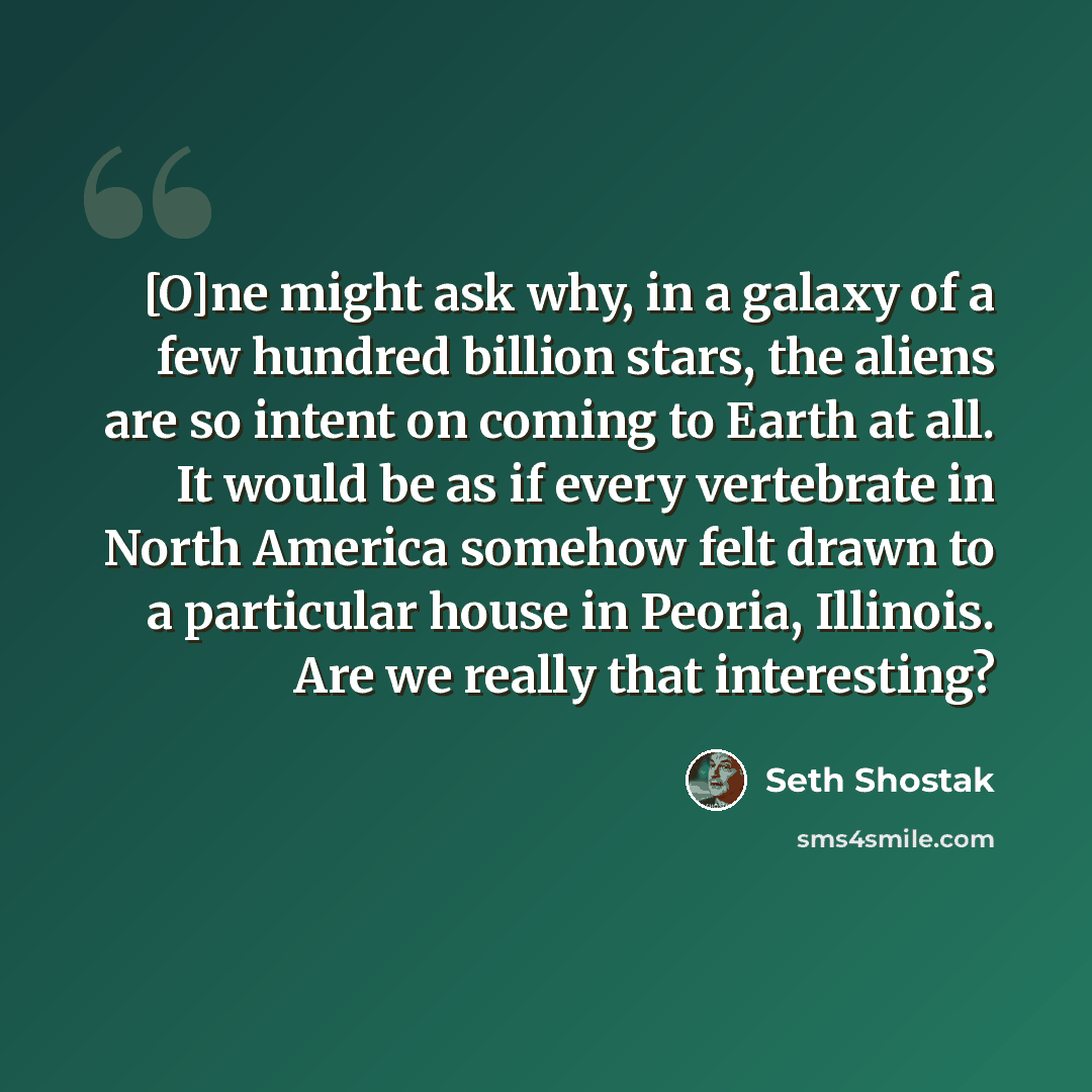 “[O]ne might ask why, in a galaxy of a few hundred billion stars, the aliens are so intent on coming to Earth at all. It would be as if every vertebrate in North America somehow felt drawn to a particular house in Peoria, Illinois. Are we really that interesting?” quote by Seth Shostak