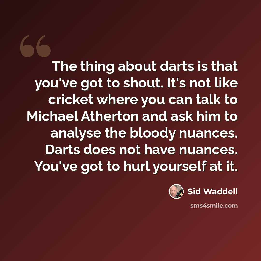“The thing about darts is that you've got to shout. It's not like cricket where you can talk to Michael Atherton and ask him to analyse the bloody nuances. Darts does not have nuances. You've got to hurl yourself at it.” quote by Sid Waddell
