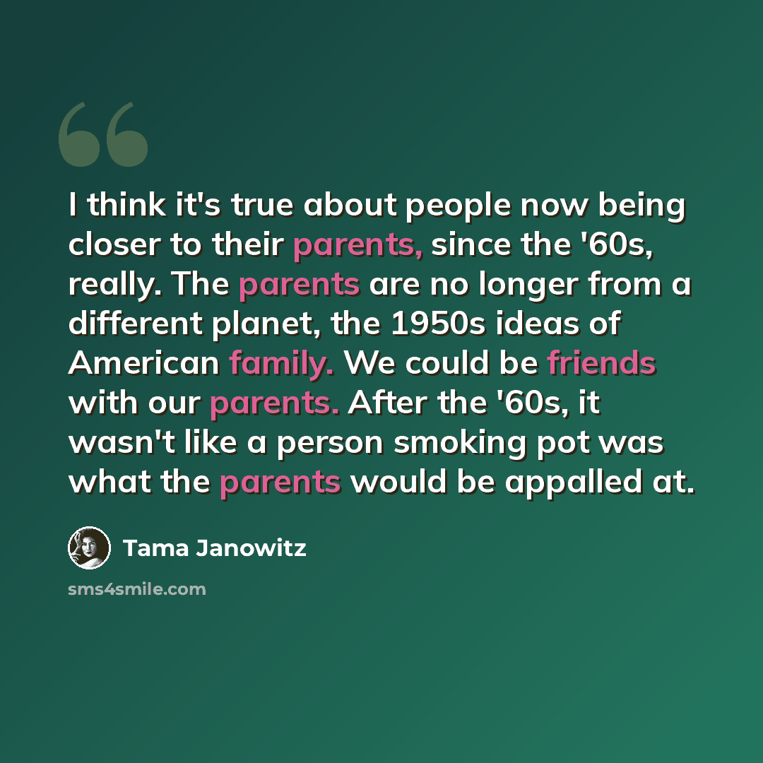 “I think it's true about people now being closer to their parents, since the '60s, really. The parents are no longer from a different planet, the 1950s ideas of American family. We could be friends with our parents. After the '60s, it wasn't like a person smoking pot was what the parents would be…” quote by Tama Janowitz