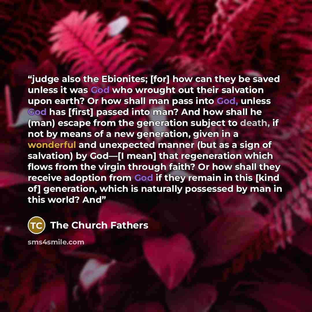 “judge also the Ebionites; [for] how can they be saved unless it was God who wrought out their salvation upon earth? Or how shall man pass into God, unless God has [first] passed into man? And how shall he (man) escape from the generation subject to death, if not by means of a new generation, given…” quote by The Church Fathers