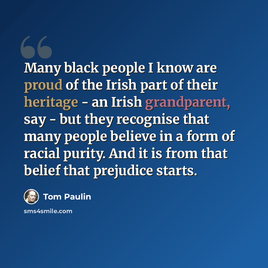 “Many black people I know are proud of the Irish part of their heritage - an Irish grandparent, say - but they recognise that many people believe in a form of racial purity. And it is from that belief that prejudice starts.” quote by Tom Paulin