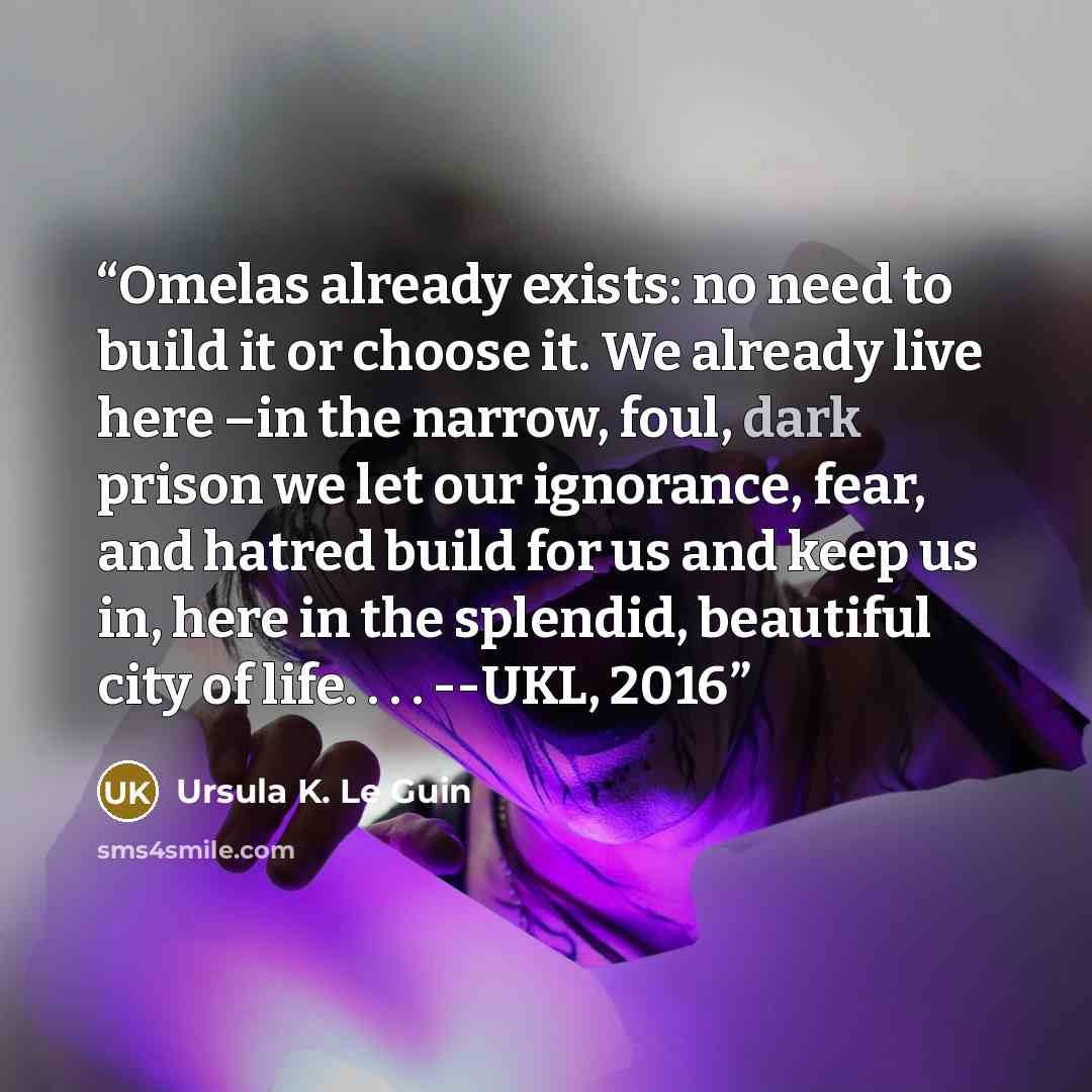 “Omelas already exists: no need to build it or choose it. We already live here –in the narrow, foul, dark prison we let our ignorance, fear, and hatred build for us and keep us in, here in the splendid, beautiful city of life. . . . --UKL, 2016” quote by Ursula K. Le Guin