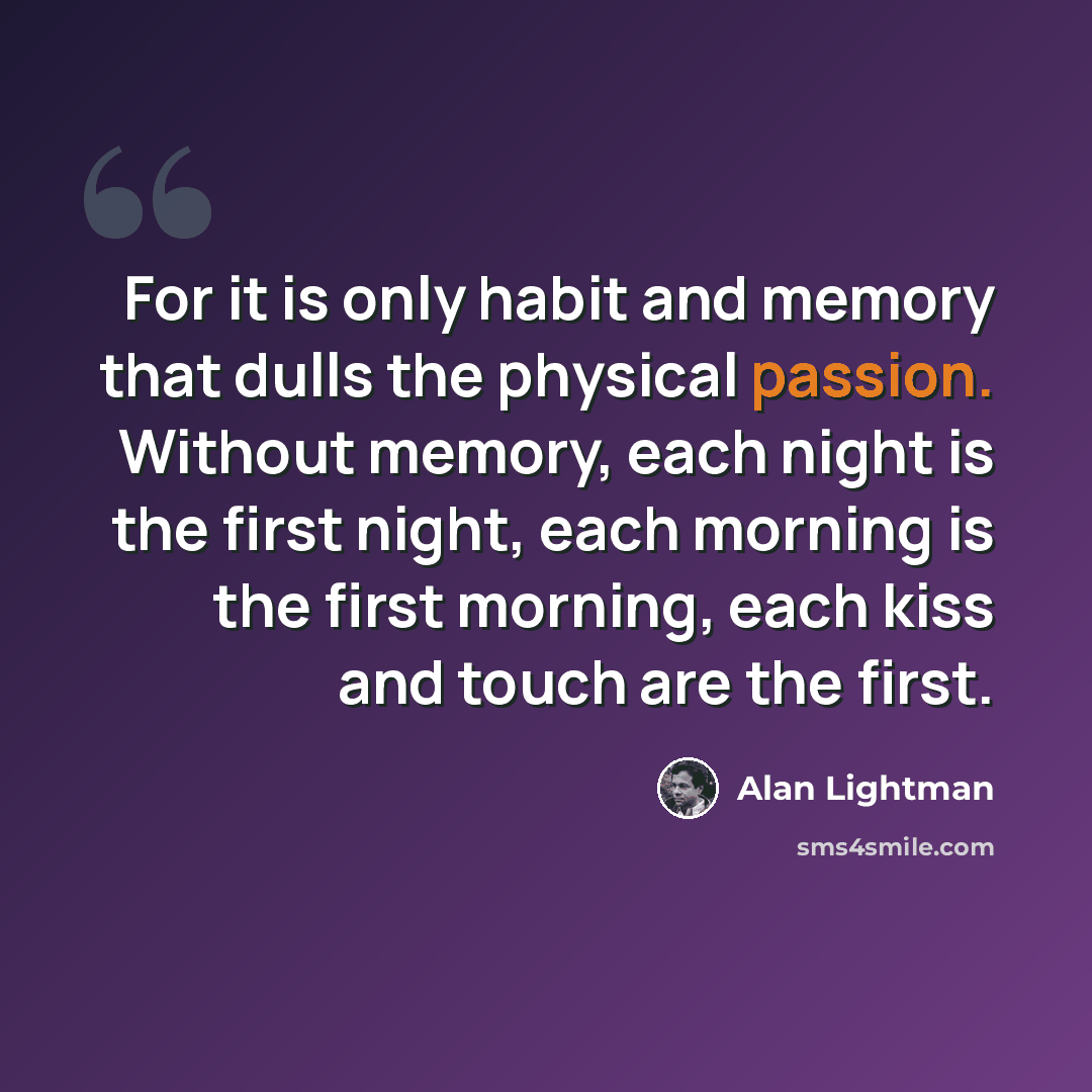 “For it is only habit and memory that dulls the physical passion. Without memory, each night is the first night, each morning is the first morning, each kiss and touch are the first.” quote by Alan Lightman