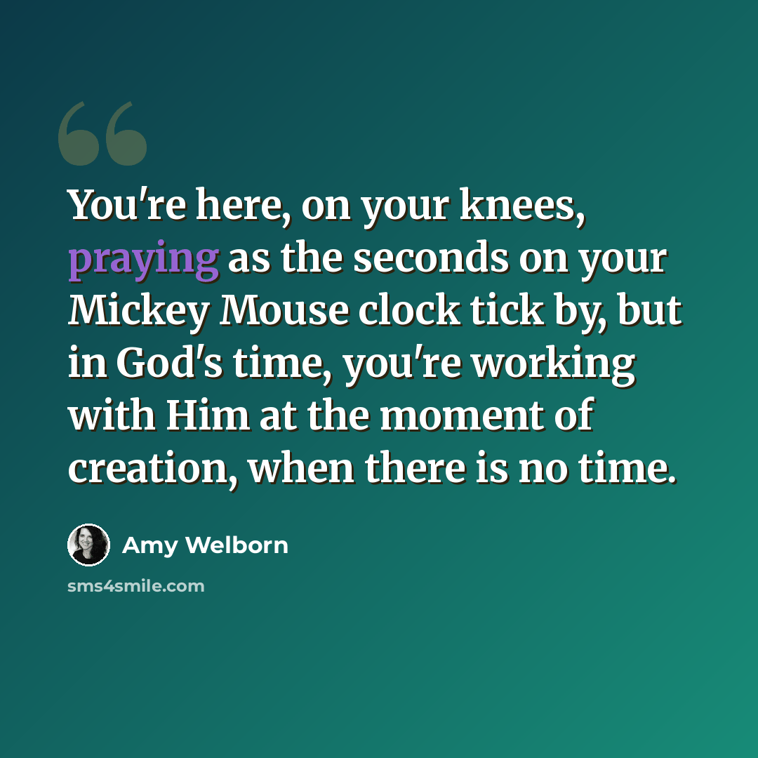 “You're here, on your knees, praying as the seconds on your Mickey Mouse clock tick by, but in God's time, you're working with Him at the moment of creation, when there is no time.” quote by Amy Welborn