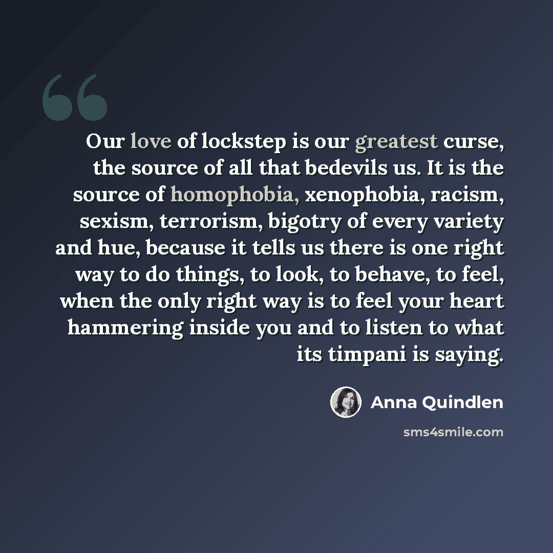 “Our love of lockstep is our greatest curse, the source of all that bedevils us. It is the source of homophobia, xenophobia, racism, sexism, terrorism, bigotry of every variety and hue, because it tells us there is one right way to do things, to look, to behave, to feel, when the only right way is…” quote by Anna Quindlen