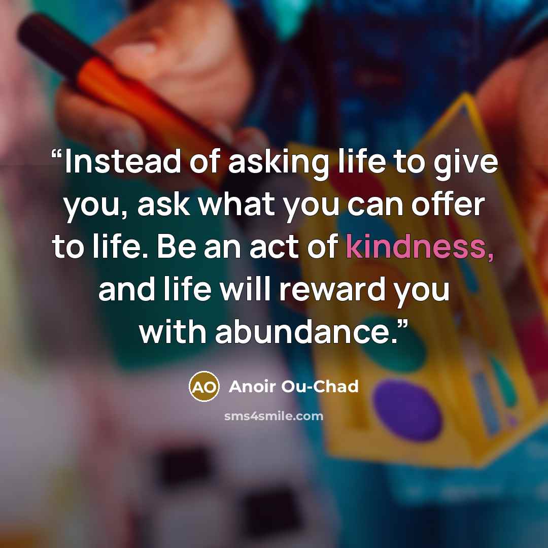 “Instead of asking life to give you, ask what you can offer to life. Be an act of kindness, and life will reward you with abundance.” quote by Anoir Ou-Chad