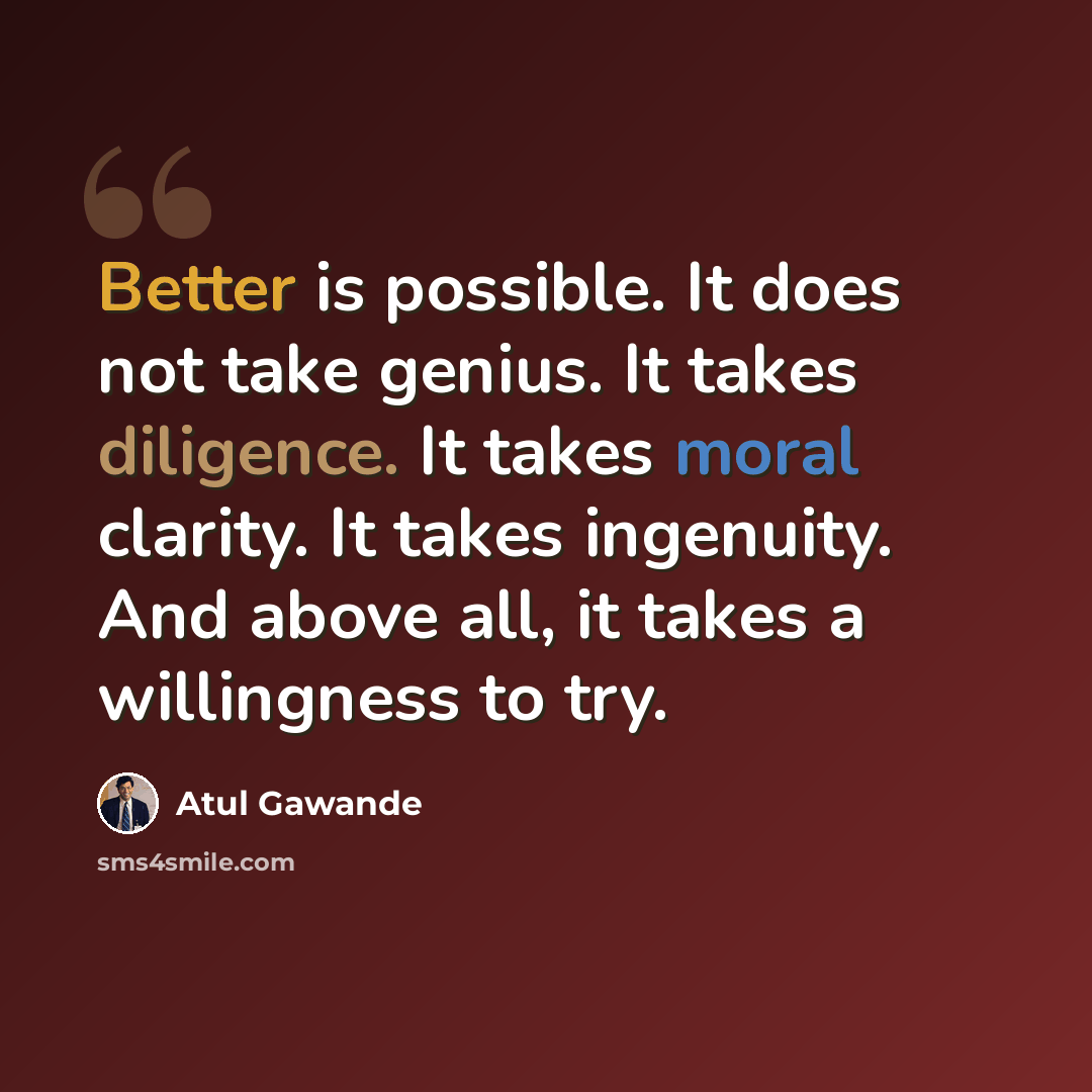“Better is possible. It does not take genius. It takes diligence. It takes moral clarity. It takes ingenuity. And above all, it takes a willingness to try.” quote by Atul Gawande
