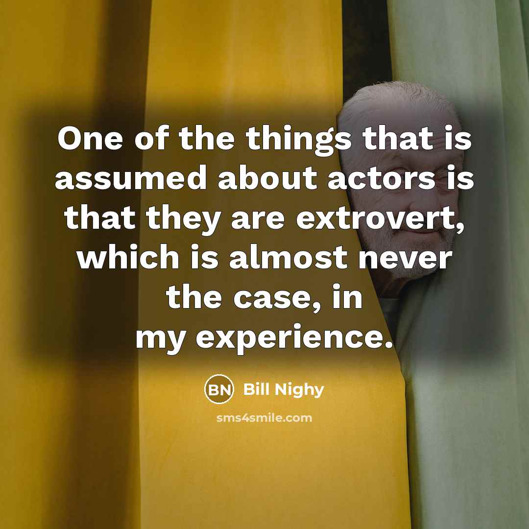 “One of the things that is assumed about actors is that they are extrovert, which is almost never the case, in my experience.” quote by Bill Nighy