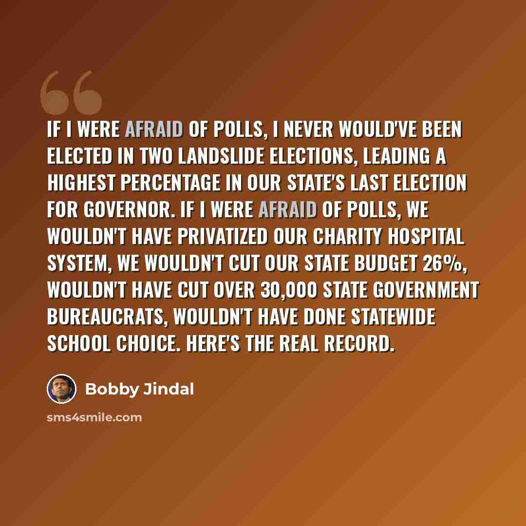 “If I were afraid of polls, I never would've been elected in two landslide elections, leading a highest percentage in our state's last election for governor. If I were afraid of polls, we wouldn't have privatized our charity hospital system, we wouldn't cut our state budget 26%, wouldn't have cut…” quote by Bobby Jindal