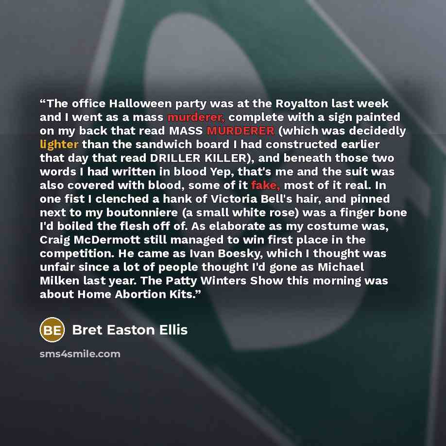 “The office Halloween party was at the Royalton last week and I went as a mass murderer, complete with a sign painted on my back that read MASS MURDERER (which was decidedly lighter than the sandwich board I had constructed earlier that day that read DRILLER KILLER), and beneath those two words I…” quote by Bret Easton Ellis