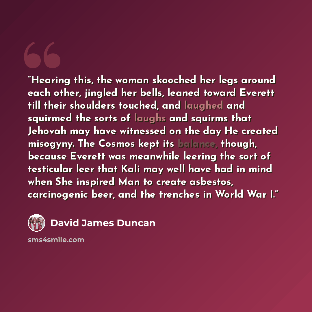 “Hearing this, the woman skooched her legs around each other, jingled her bells, leaned toward Everett till their shoulders touched, and laughed and squirmed the sorts of laughs and squirms that Jehovah may have witnessed on the day He created misogyny. The Cosmos kept its balance, though, because…” quote by David James Duncan