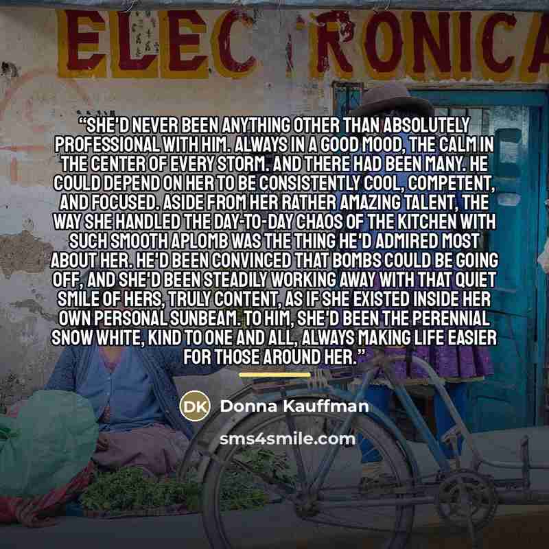 “She'd never been anything other than absolutely professional with him. Always in a good mood, the calm in the center of every storm. And there had been many. He could depend on her to be consistently cool, competent, and focused. Aside from her rather amazing talent, the way she handled the…” quote by Donna Kauffman