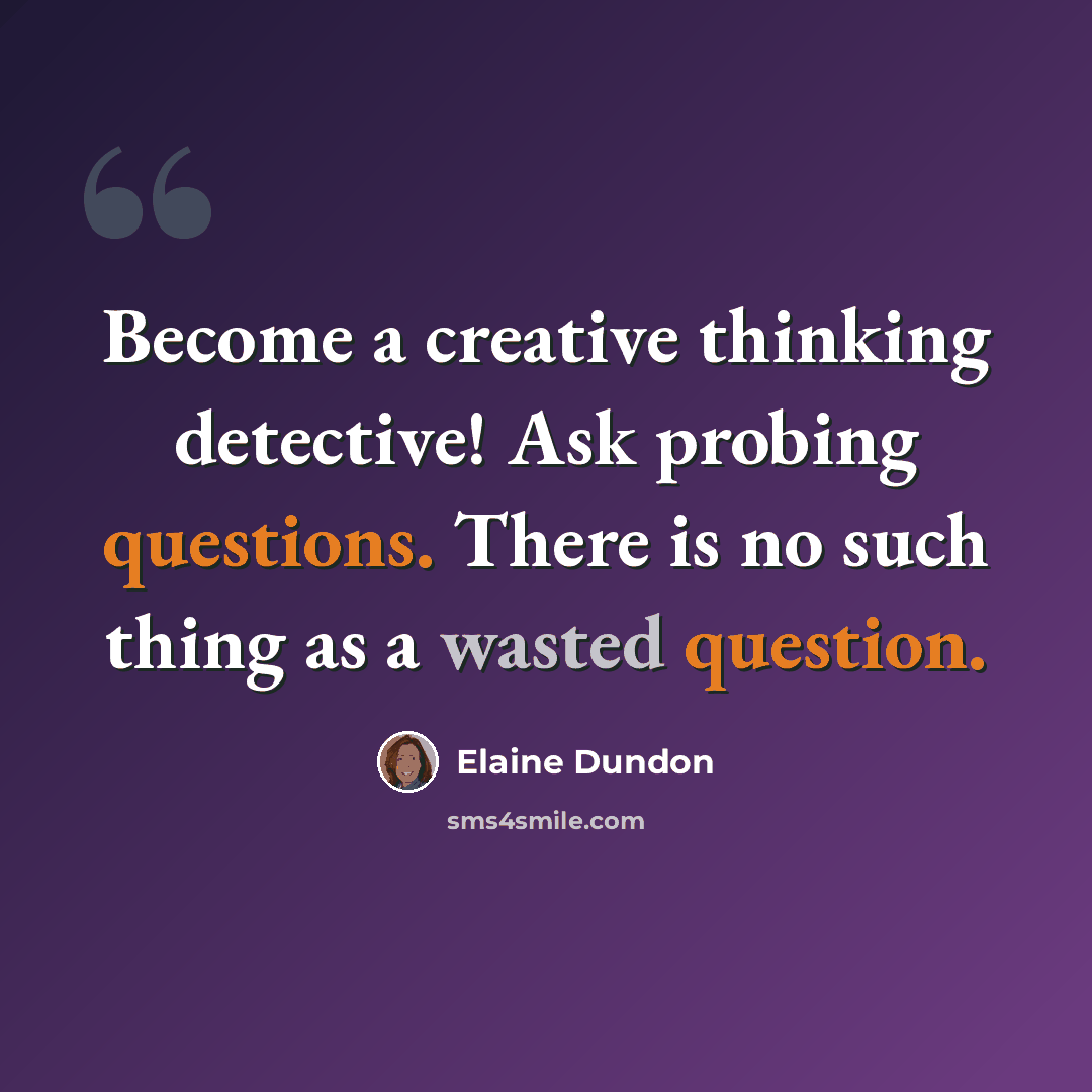 “Become a creative thinking detective! Ask probing questions. There is no such thing as a wasted question.” quote by Elaine Dundon