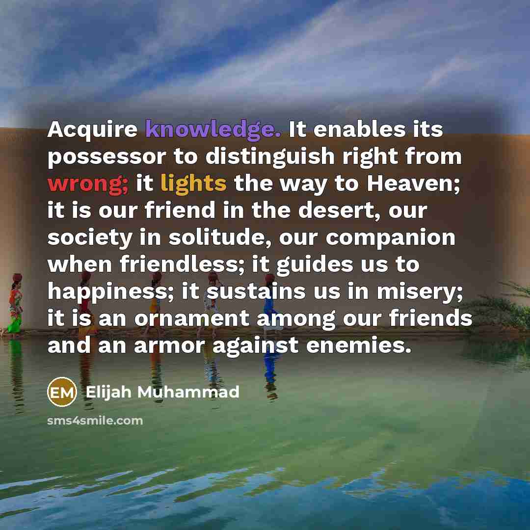 “Acquire knowledge. It enables its possessor to distinguish right from wrong; it lights the way to Heaven; it is our friend in the desert, our society in solitude, our companion when friendless; it guides us to happiness; it sustains us in misery; it is an ornament among our friends and an armor…” quote by Elijah Muhammad
