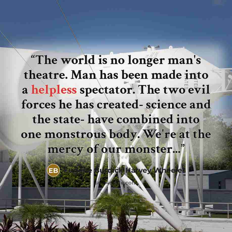 “The world is no longer man's theatre. Man has been made into a helpless spectator. The two evil forces he has created- science and the state- have combined into one monstrous body. We're at the mercy of our monster...” quote by Eugene Burdick Harvey Wheeler