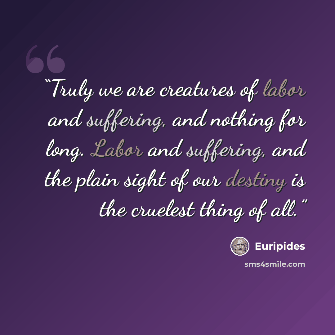“Truly we are creatures of labor and suffering, and nothing for long. Labor and suffering, and the plain sight of our destiny is the cruelest thing of all.” quote by Euripides