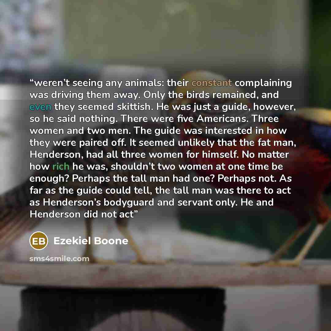 “weren’t seeing any animals: their constant complaining was driving them away. Only the birds remained, and even they seemed skittish. He was just a guide, however, so he said nothing. There were five Americans. Three women and two men. The guide was interested in how they were paired off. It…” quote by Ezekiel Boone