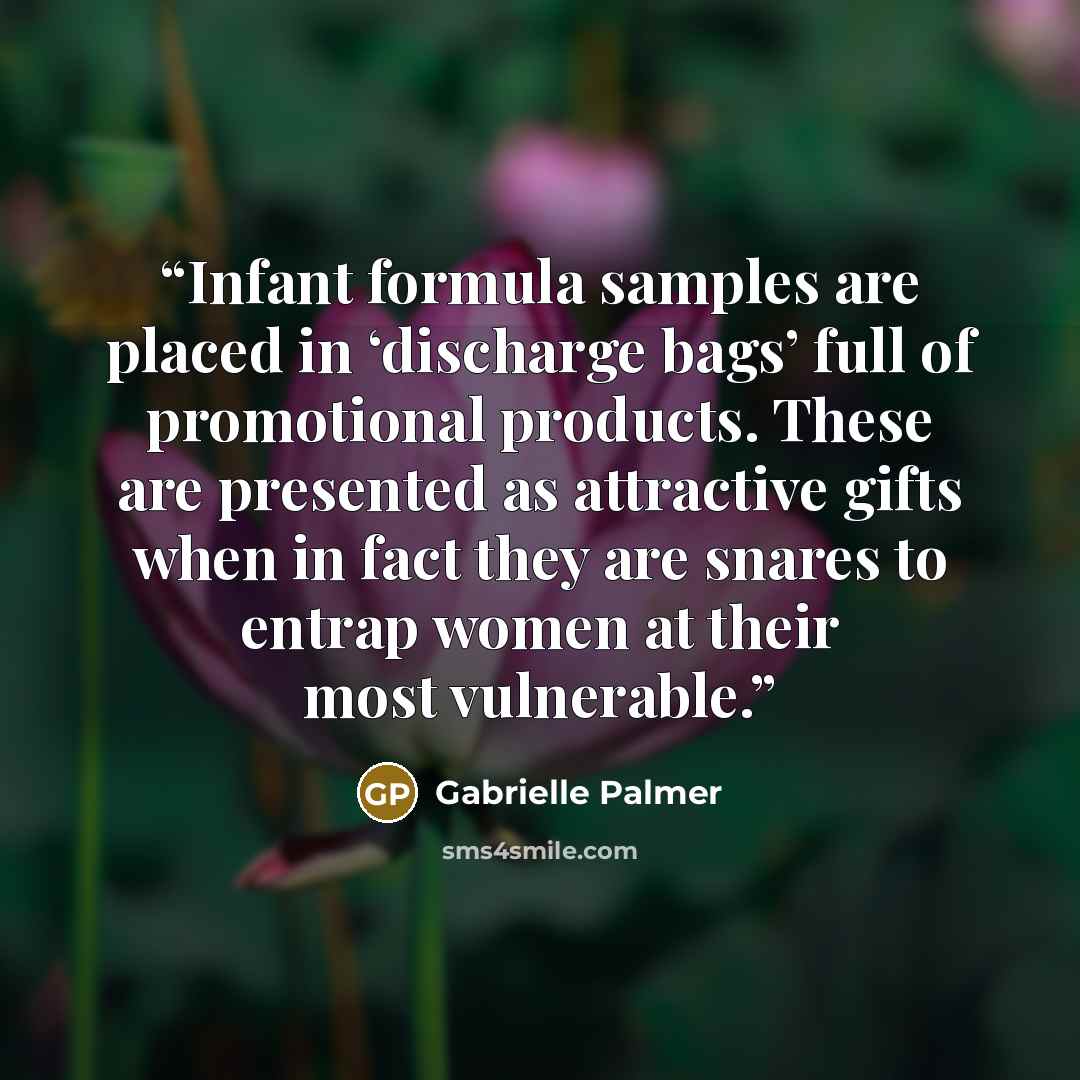 “Infant formula samples are placed in ‘discharge bags’ full of promotional products. These are presented as attractive gifts when in fact they are snares to entrap women at their most vulnerable.” quote by Gabrielle Palmer