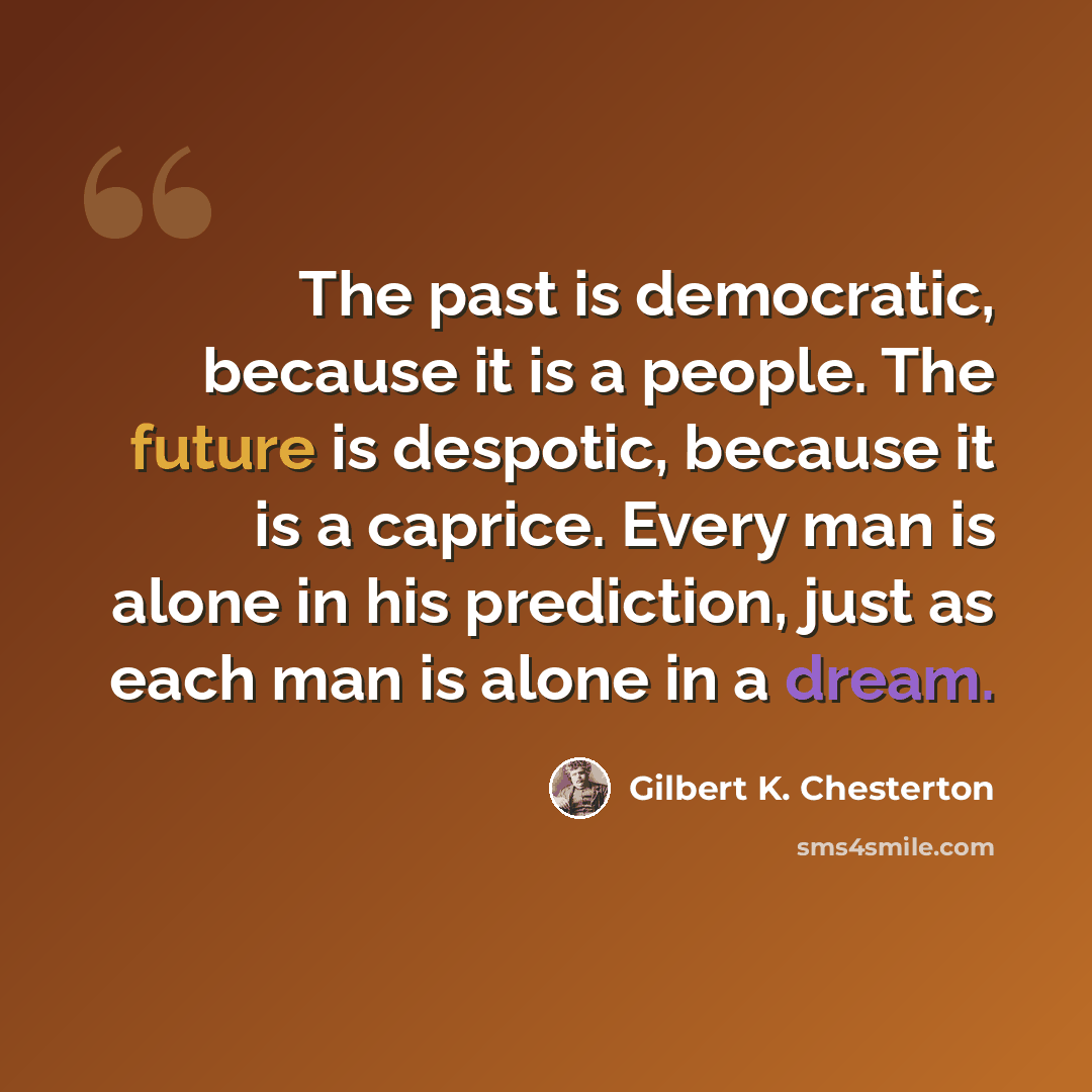 “The past is democratic, because it is a people. The future is despotic, because it is a caprice. Every man is alone in his prediction, just as each man is alone in a dream.” quote by Gilbert K. Chesterton