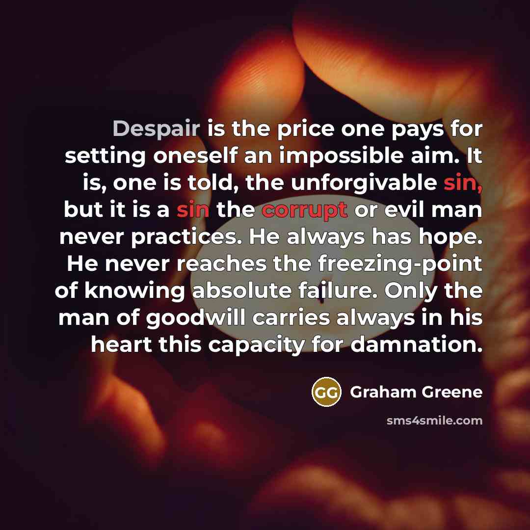 “Despair is the price one pays for setting oneself an impossible aim. It is, one is told, the unforgivable sin, but it is a sin the corrupt or evil man never practices. He always has hope. He never reaches the freezing-point of knowing absolute failure. Only the man of goodwill carries always in…” quote by Graham Greene